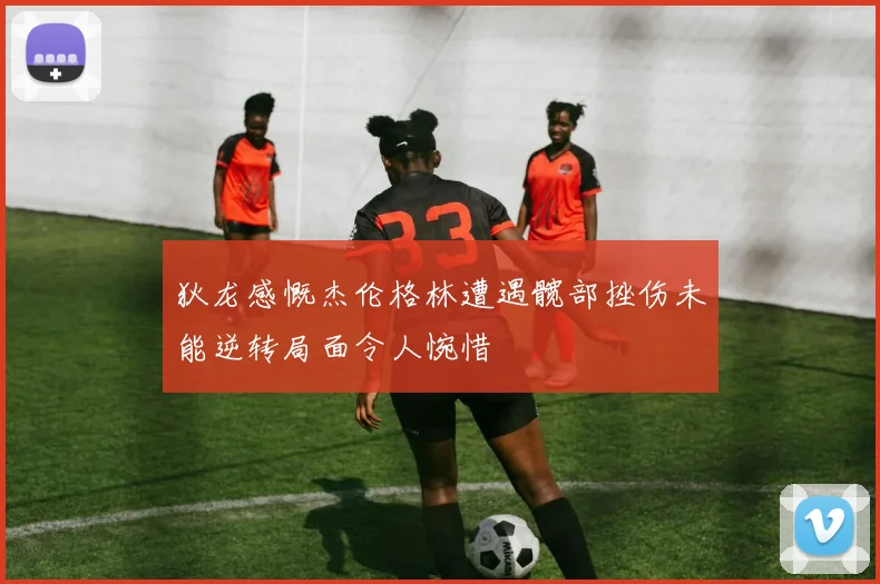狄龙感慨杰伦格林遭遇髋部挫伤未能逆转局面令人惋惜