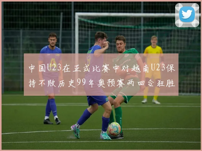 中国U23在正式比赛中对越南U23保持不败历史99年奥预赛两回合狂胜7-0