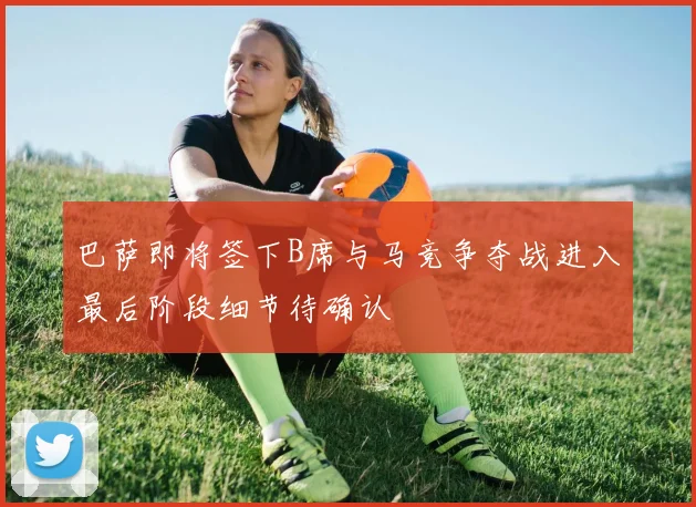 巴萨即将签下B席与马竞争夺战进入最后阶段细节待确认