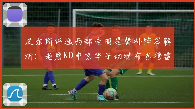 皮尔斯评选西部全明星替补阵容解析：老詹KD申京华子切特布克穆雷的实力对比