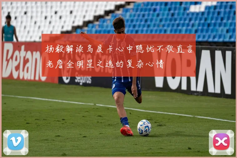 杨毅解读乌度卡心中隐忧不敢直言老詹全明星之选的复杂心情