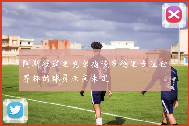 阿斯报道里克尔梅谈罗德里专注世界杯的球员未来未定