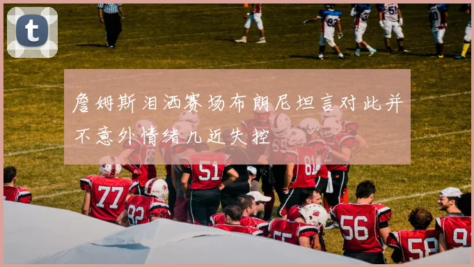詹姆斯泪洒赛场布朗尼坦言对此并不意外情绪几近失控