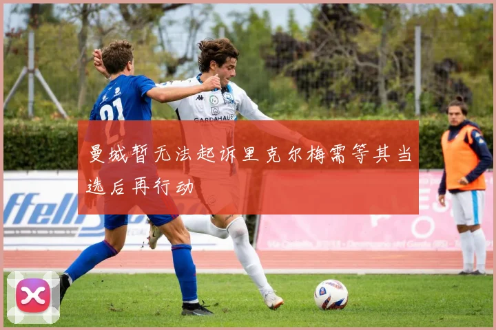 曼城暂无法起诉里克尔梅需等其当选后再行动