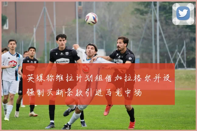 英媒称维拉计划租借加拉格尔并设强制买断条款引进马竞中场