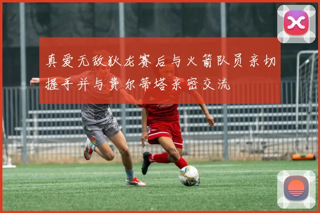 真爱无敌狄龙赛后与火箭队员亲切握手并与费尔蒂塔亲密交流