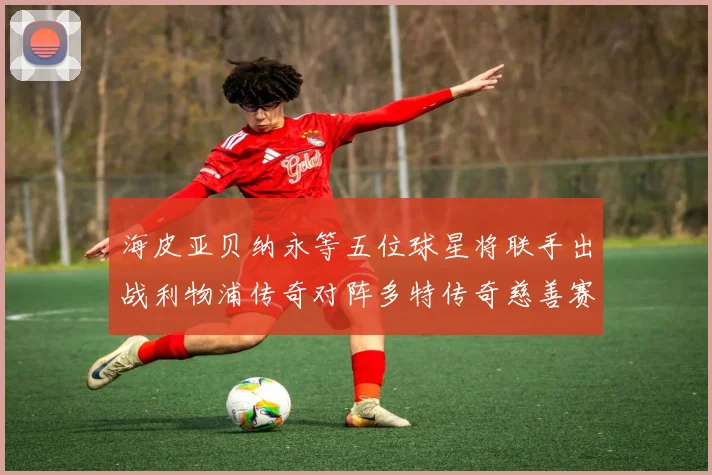 海皮亚贝纳永等五位球星将联手出战利物浦传奇对阵多特传奇慈善赛