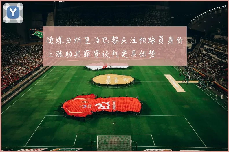 德媒分析皇马巴黎关注帕球员身价上涨助其薪资谈判更具优势