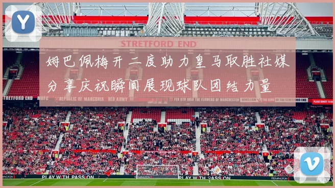 姆巴佩梅开二度助力皇马取胜社媒分享庆祝瞬间展现球队团结力量
