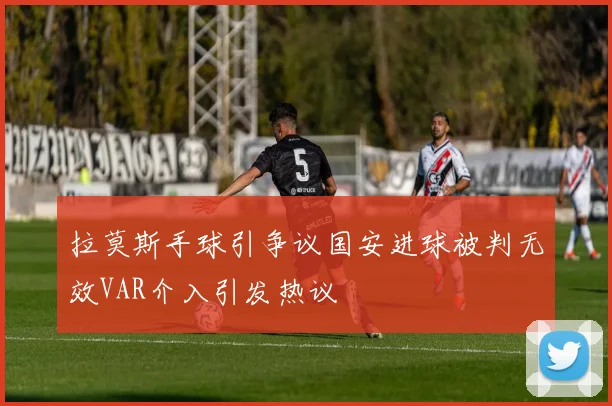 拉莫斯手球引争议国安进球被判无效VAR介入引发热议