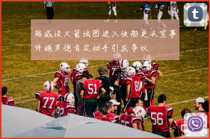 路威谈火箭试图进入快船更衣室事件施罗德肯定动手引发争议